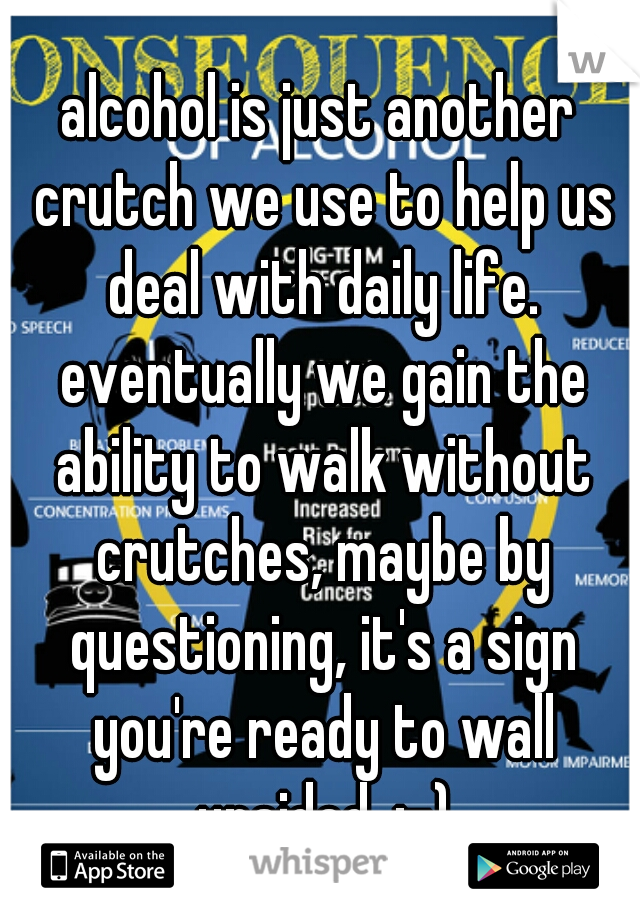 alcohol is just another crutch we use to help us deal with daily life. eventually we gain the ability to walk without crutches, maybe by questioning, it's a sign you're ready to wall unaided. ;-)