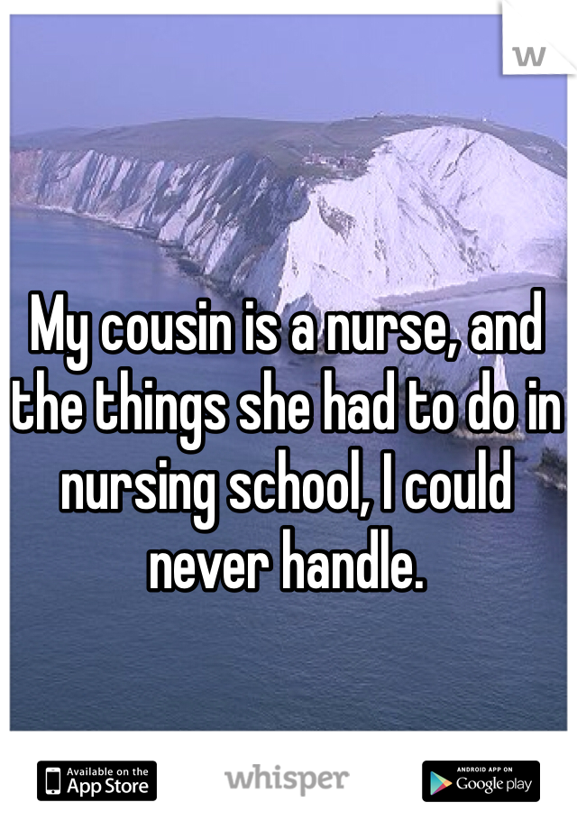 My cousin is a nurse, and the things she had to do in nursing school, I could never handle. 