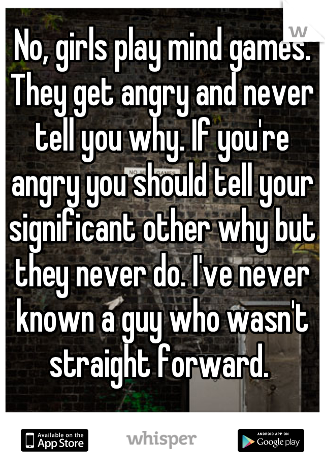 No, girls play mind games. They get angry and never tell you why. If you're angry you should tell your significant other why but they never do. I've never known a guy who wasn't straight forward. 