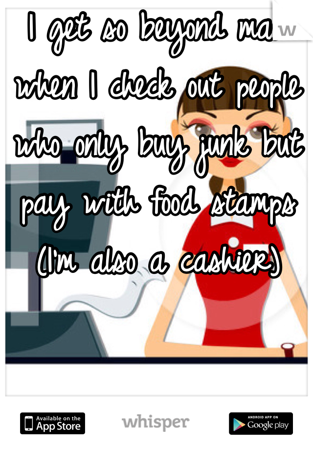 I get so beyond mad when I check out people who only buy junk but pay with food stamps (I'm also a cashier)