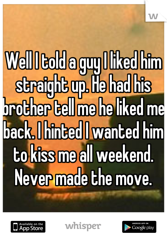 Well I told a guy I liked him straight up. He had his brother tell me he liked me back. I hinted I wanted him to kiss me all weekend. Never made the move. 