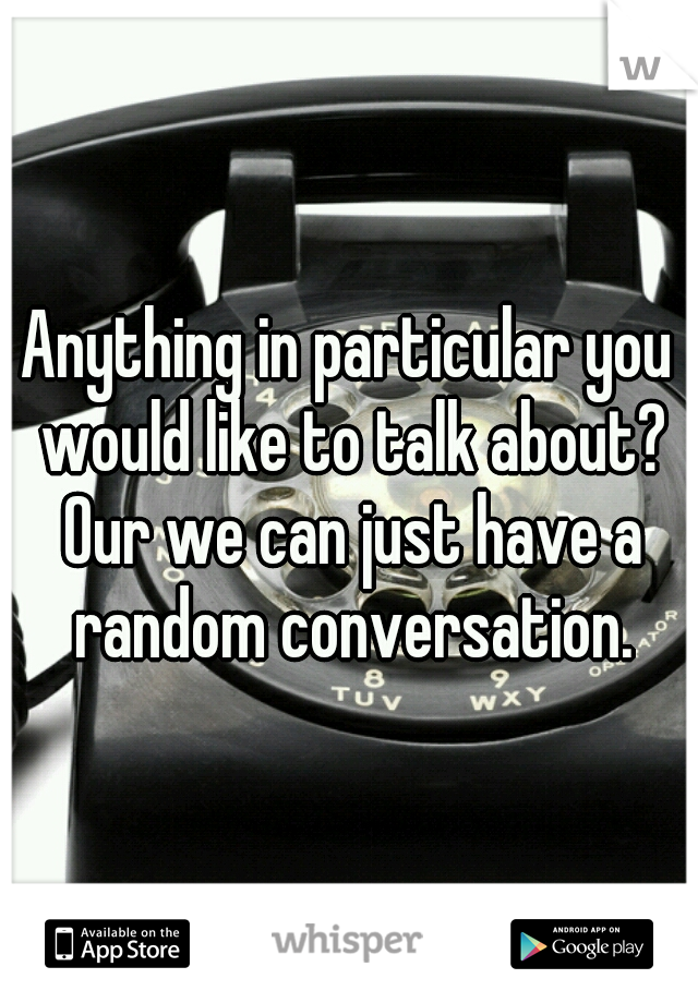 Anything in particular you would like to talk about? Our we can just have a random conversation.