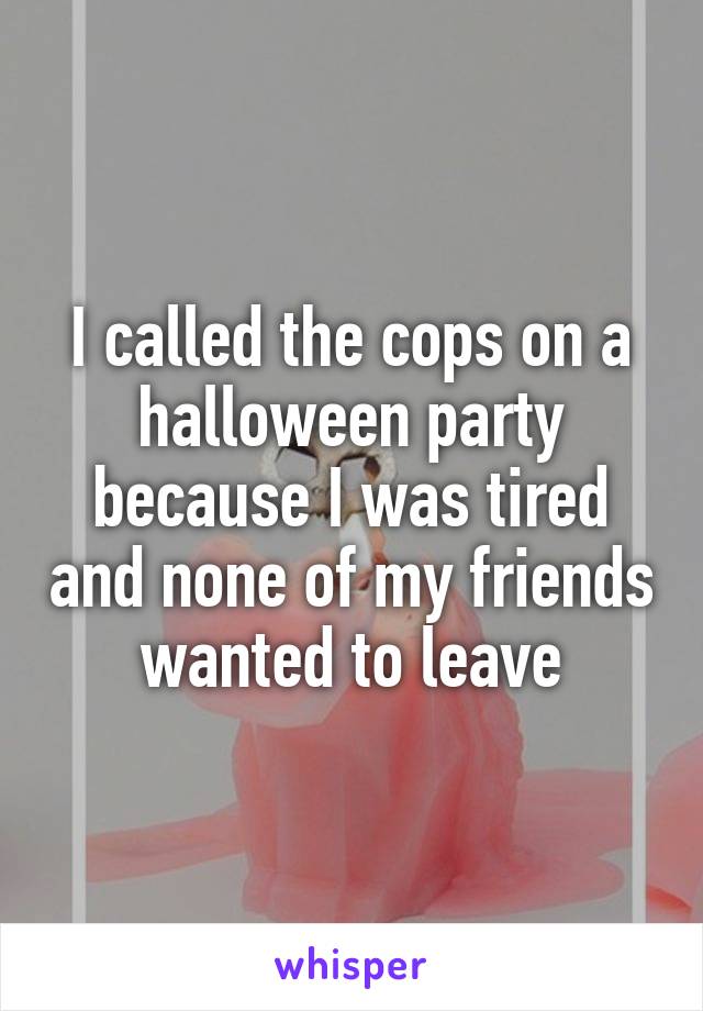 I called the cops on a halloween party because I was tired and none of my friends wanted to leave