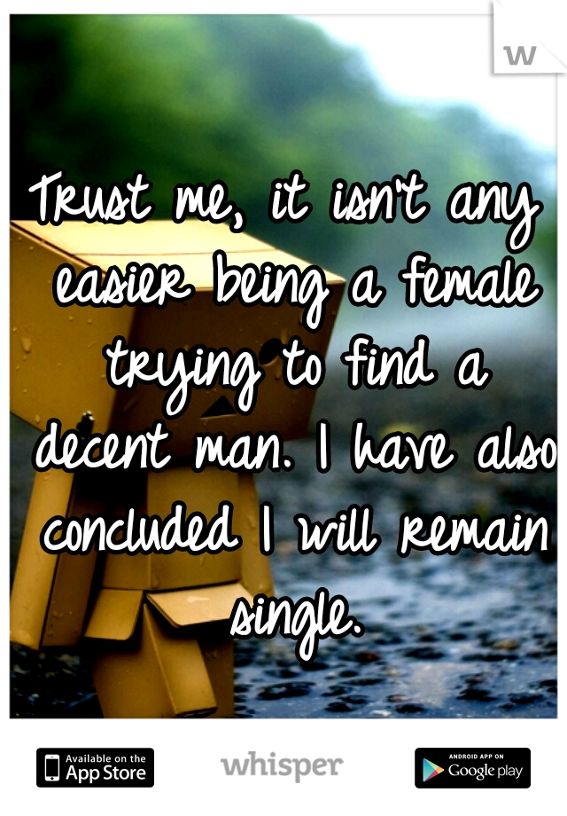 Trust me, it isn't any easier being a female trying to find a decent man. I have also concluded I will remain single.