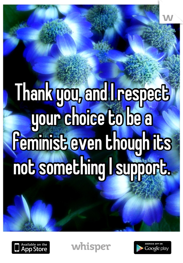 Thank you, and I respect your choice to be a feminist even though its not something I support.