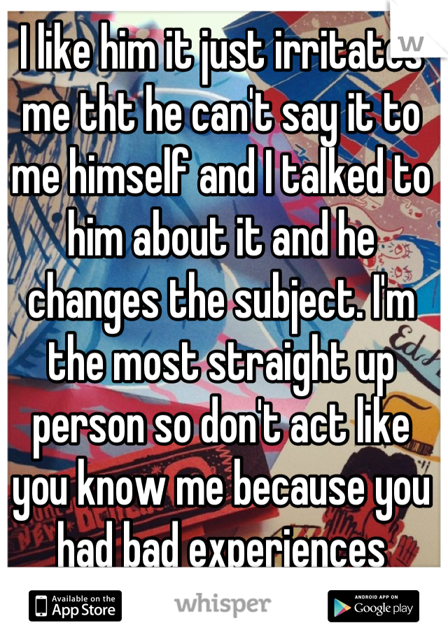 I like him it just irritates me tht he can't say it to me himself and I talked to him about it and he changes the subject. I'm the most straight up person so don't act like you know me because you had bad experiences