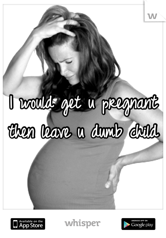 I would get u pregnant then leave u dumb child