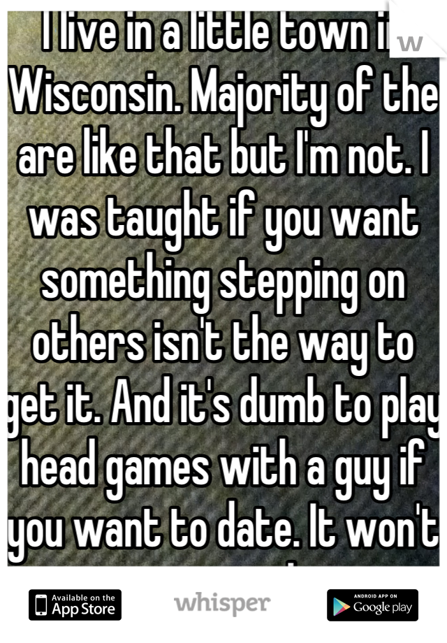 I live in a little town in Wisconsin. Majority of the are like that but I'm not. I was taught if you want something stepping on others isn't the way to get it. And it's dumb to play head games with a guy if you want to date. It won't get you anywhere. 