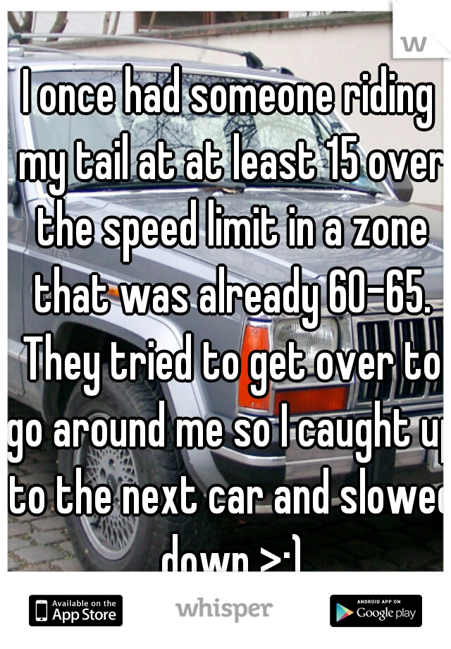 I once had someone riding my tail at at least 15 over the speed limit in a zone that was already 60-65. They tried to get over to go around me so I caught up to the next car and slowed down >:)