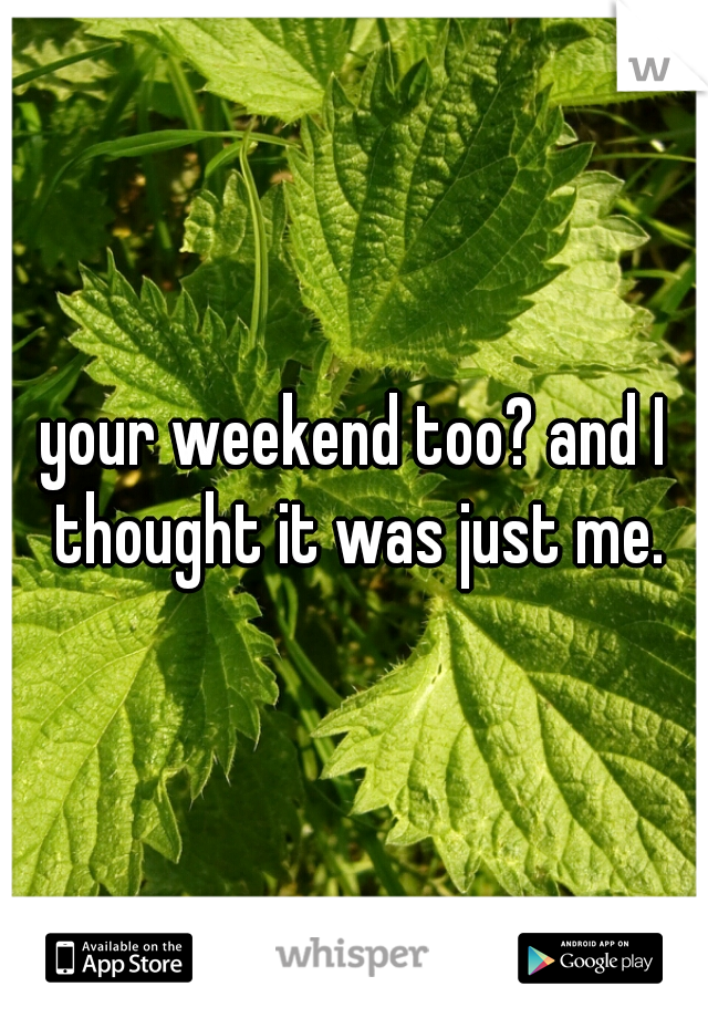 your weekend too? and I thought it was just me.