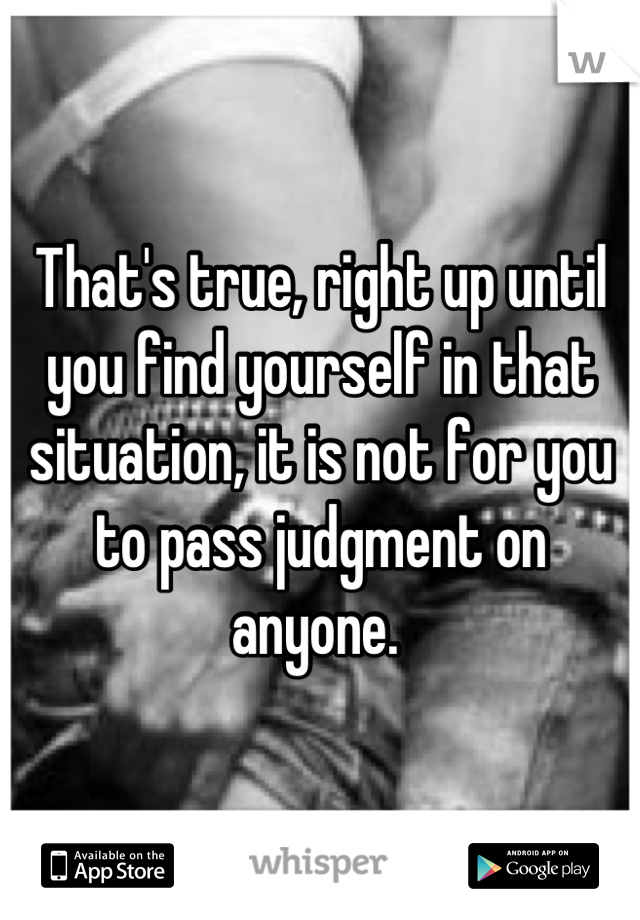 That's true, right up until you find yourself in that situation, it is not for you to pass judgment on anyone. 