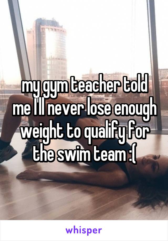 my gym teacher told me I'll never lose enough weight to qualify for the swim team :(