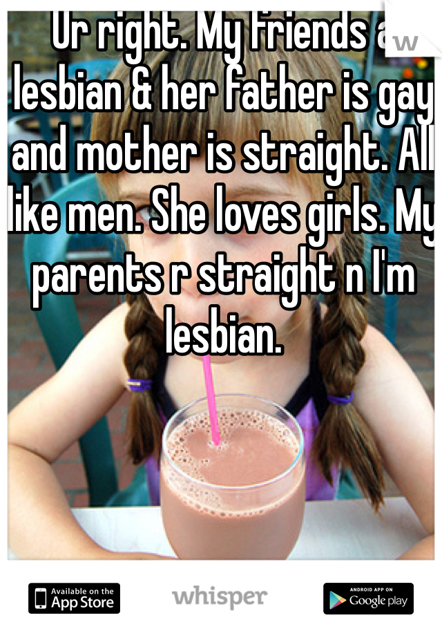 Ur right. My friends a lesbian & her father is gay and mother is straight. All like men. She loves girls. My parents r straight n I'm lesbian.