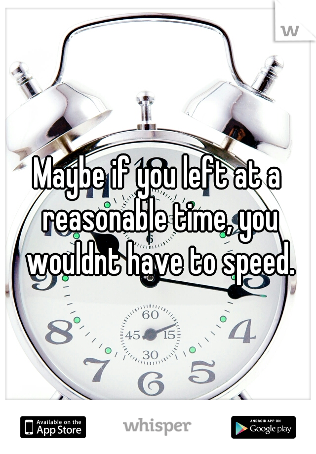 Maybe if you left at a reasonable time, you wouldnt have to speed.