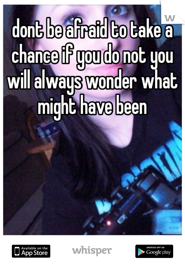 dont be afraid to take a chance if you do not you will always wonder what might have been 
