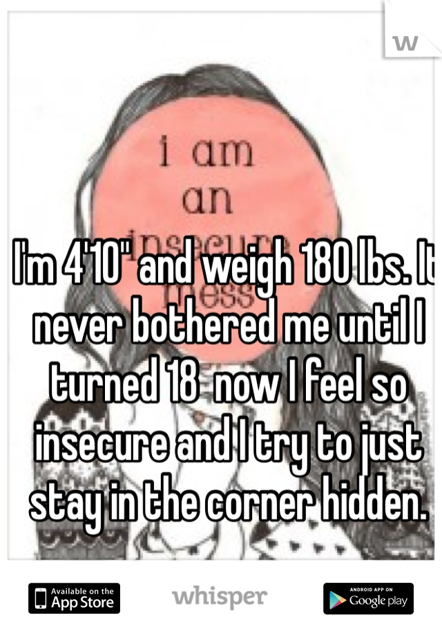 I'm 4'10" and weigh 180 lbs. It never bothered me until I turned 18  now I feel so insecure and I try to just stay in the corner hidden. 