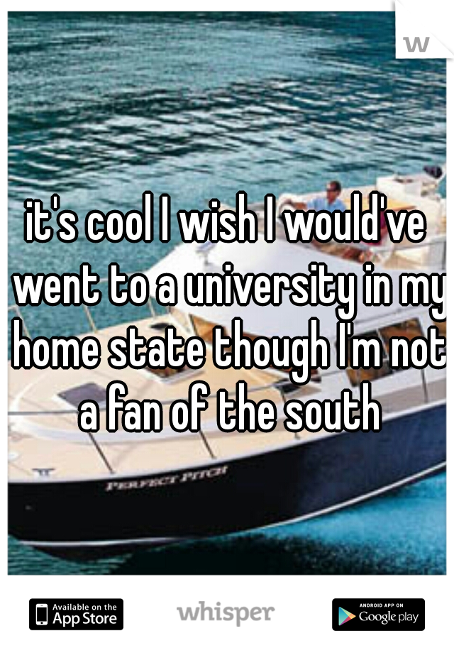 it's cool I wish I would've went to a university in my home state though I'm not a fan of the south