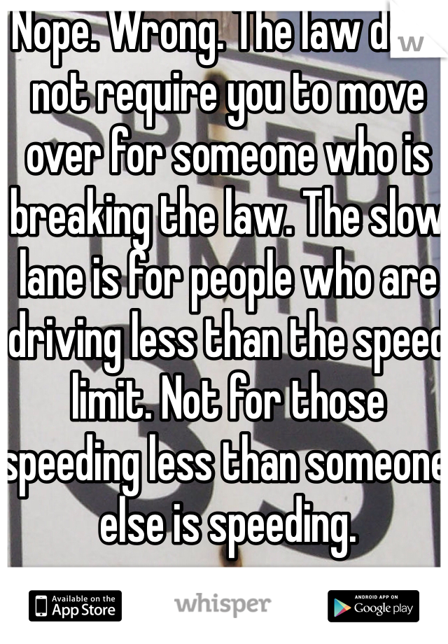 Nope. Wrong. The law does not require you to move over for someone who is breaking the law. The slow lane is for people who are driving less than the speed limit. Not for those speeding less than someone else is speeding. 