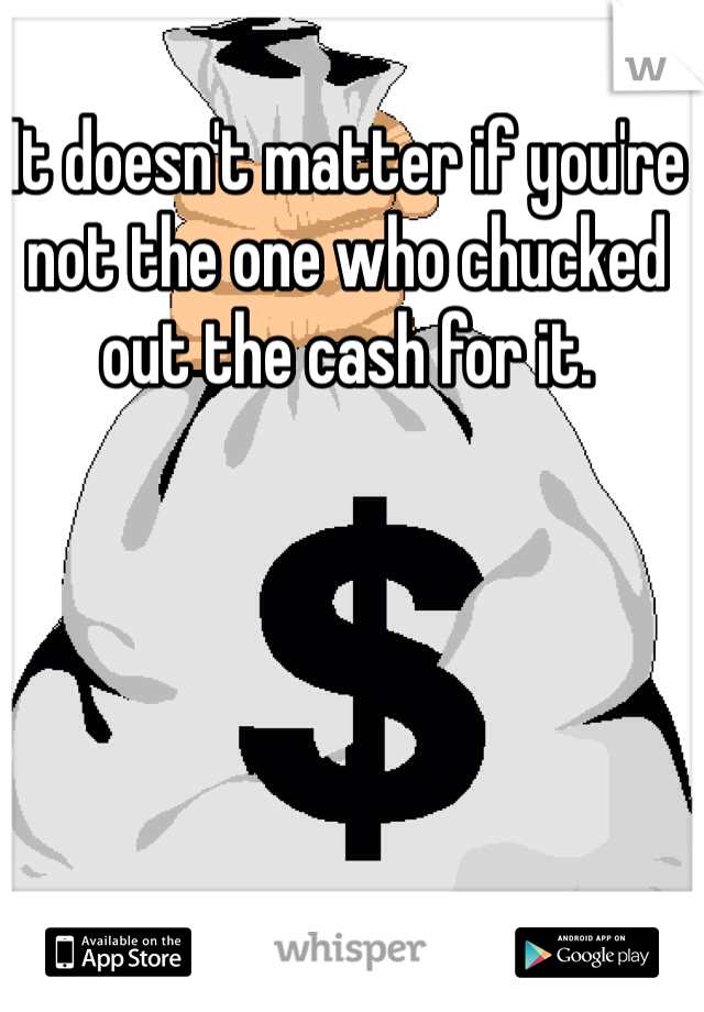 It doesn't matter if you're not the one who chucked out the cash for it.
