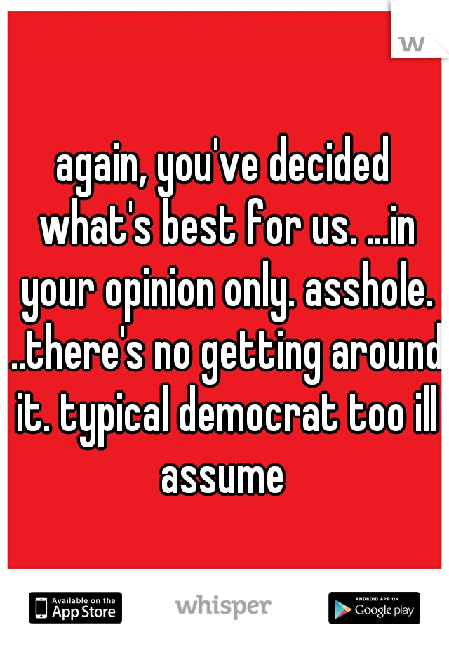 again, you've decided what's best for us. ...in your opinion only. asshole. ..there's no getting around it. typical democrat too ill assume 