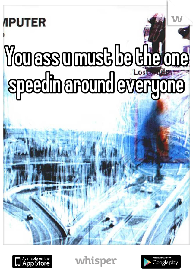 You ass u must be the one speedin around everyone