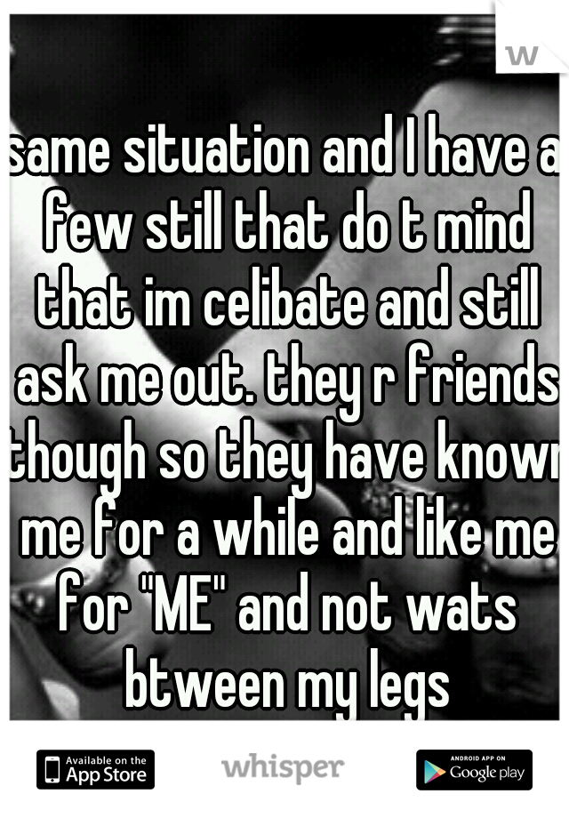 same situation and I have a few still that do t mind that im celibate and still ask me out. they r friends though so they have known me for a while and like me for "ME" and not wats btween my legs