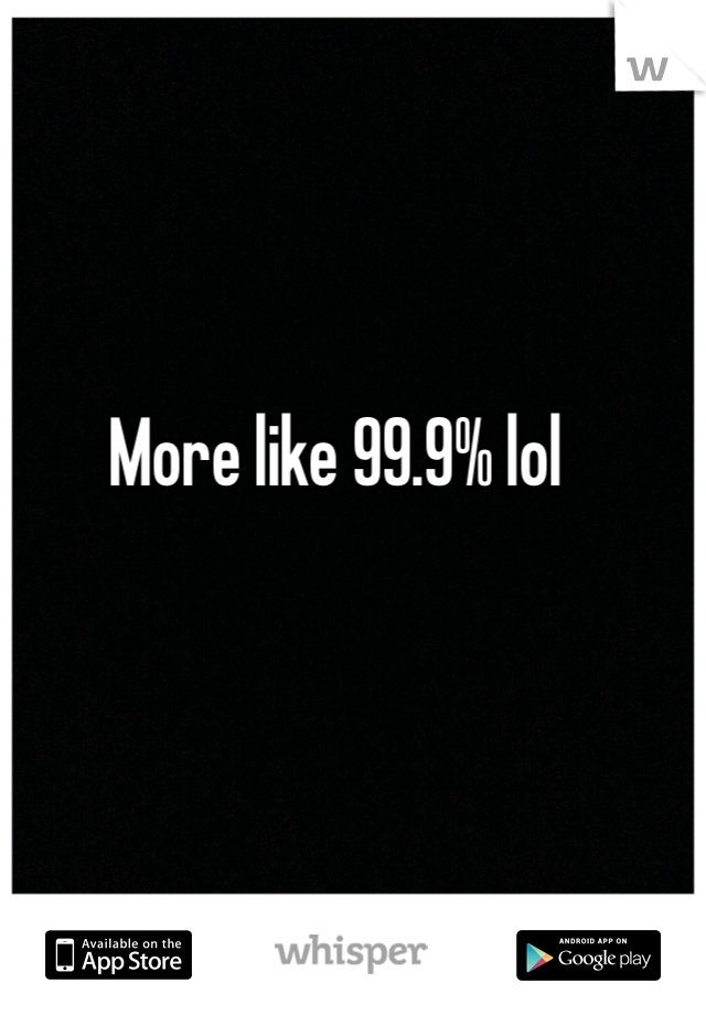 More like 99.9% lol