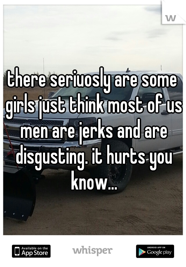 there seriuosly are some girls just think most of us men are jerks and are disgusting. it hurts you know...