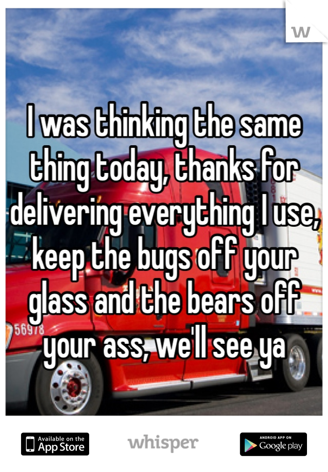 I was thinking the same thing today, thanks for delivering everything I use, keep the bugs off your glass and the bears off your ass, we'll see ya