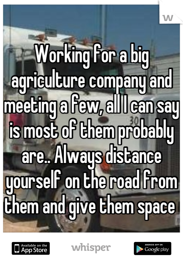 Working for a big agriculture company and meeting a few, all I can say is most of them probably are.. Always distance yourself on the road from them and give them space 