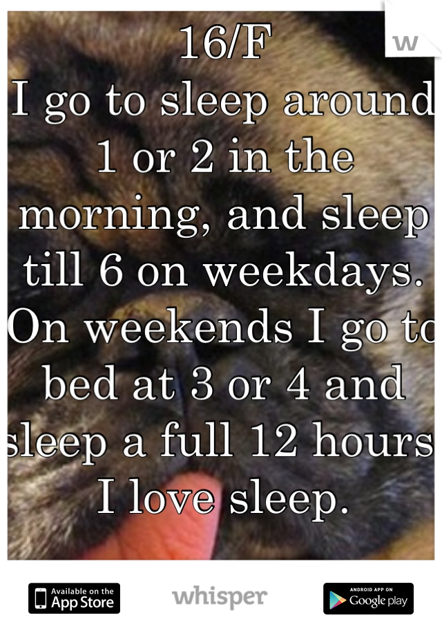 16/F
I go to sleep around 1 or 2 in the morning, and sleep till 6 on weekdays. 
On weekends I go to bed at 3 or 4 and sleep a full 12 hours. I love sleep.