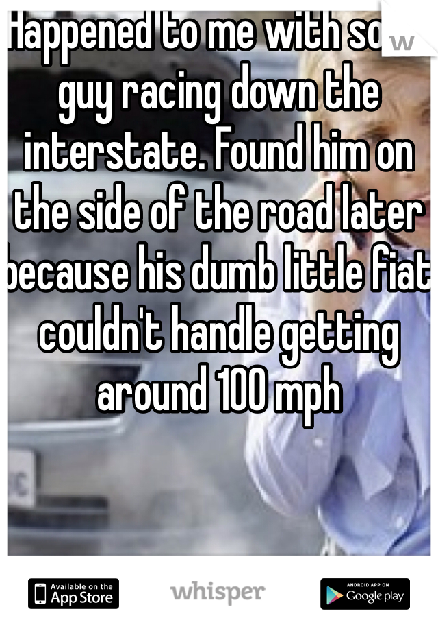 Happened to me with some guy racing down the interstate. Found him on the side of the road later because his dumb little fiat couldn't handle getting around 100 mph