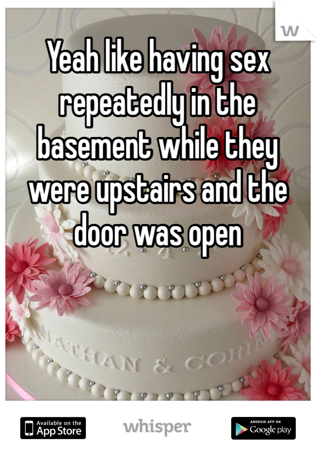 Yeah like having sex repeatedly in the basement while they were upstairs and the door was open 