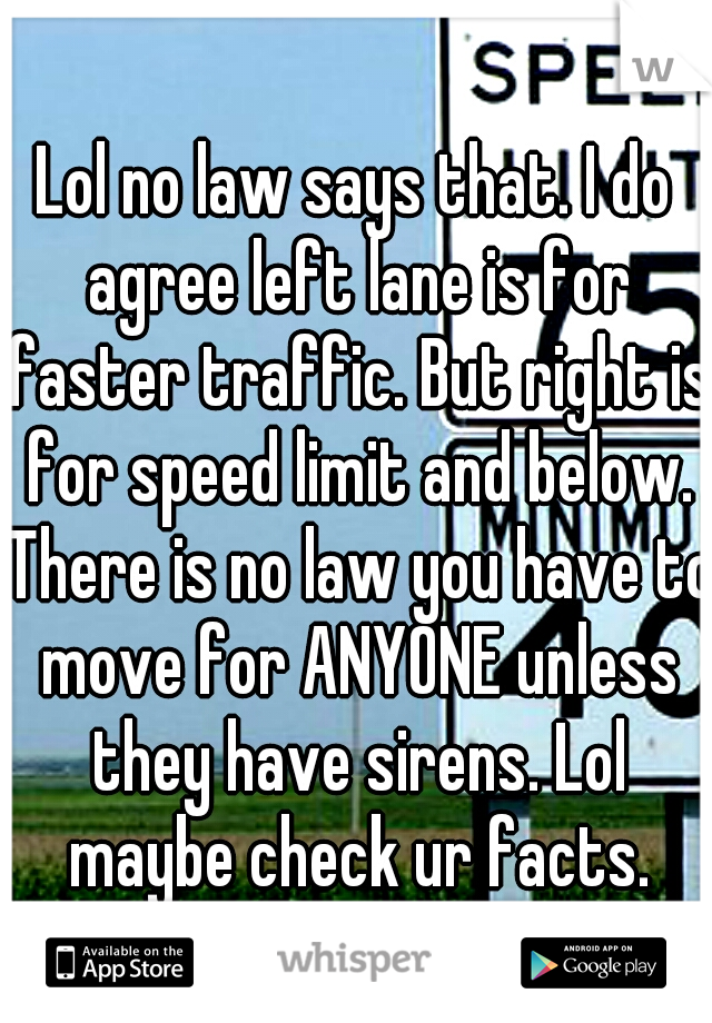 Lol no law says that. I do agree left lane is for faster traffic. But right is for speed limit and below. There is no law you have to move for ANYONE unless they have sirens. Lol maybe check ur facts.