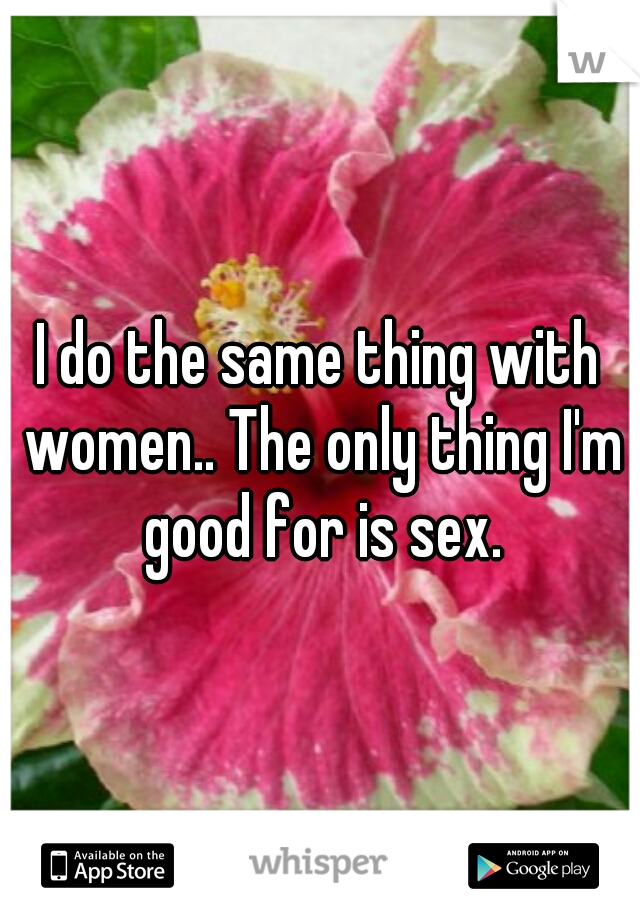 I do the same thing with women.. The only thing I'm good for is sex.