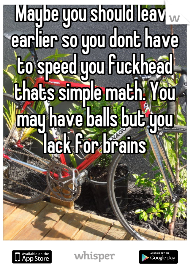 Maybe you should leave earlier so you dont have to speed you fuckhead thats simple math. You may have balls but you lack for brains