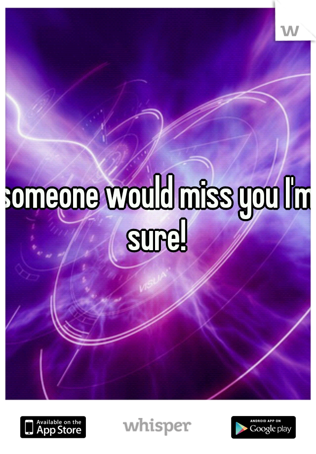 someone would miss you I'm sure! 