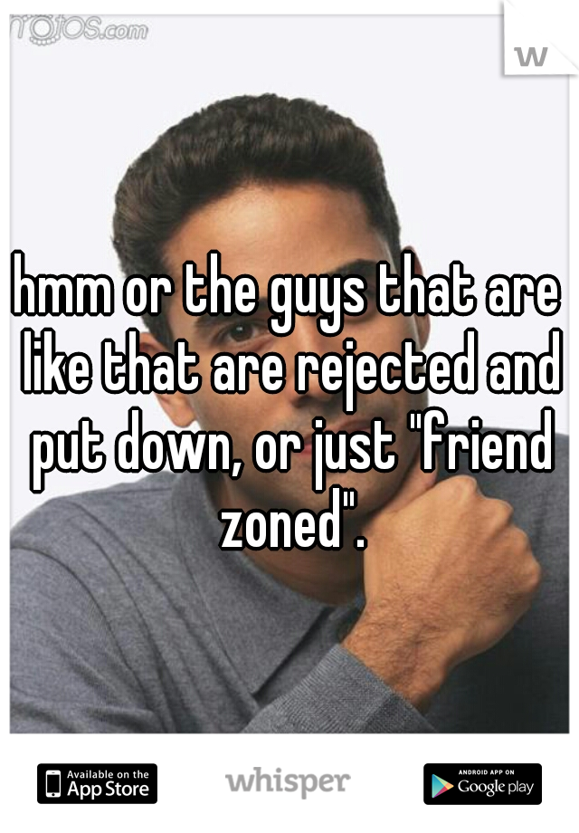 hmm or the guys that are like that are rejected and put down, or just "friend zoned".