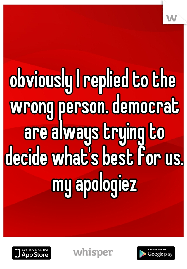 obviously I replied to the wrong person. democrat are always trying to decide what's best for us. my apologiez