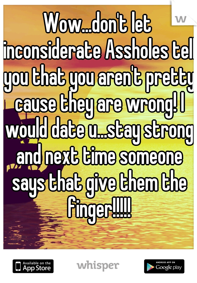Wow...don't let inconsiderate Assholes tell you that you aren't pretty cause they are wrong! I would date u...stay strong and next time someone says that give them the finger!!!!!