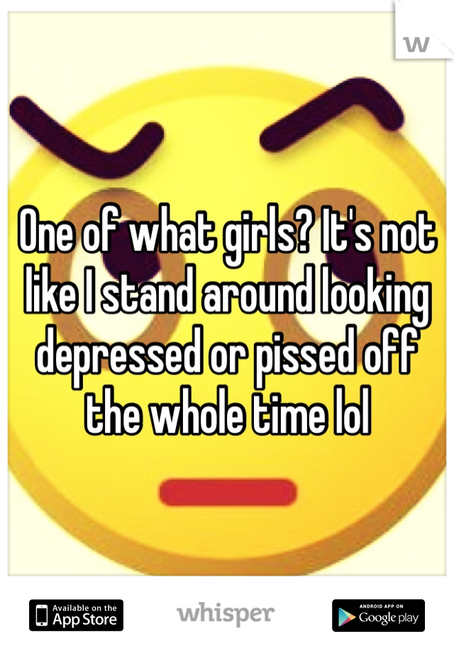 One of what girls? It's not like I stand around looking depressed or pissed off the whole time lol 
