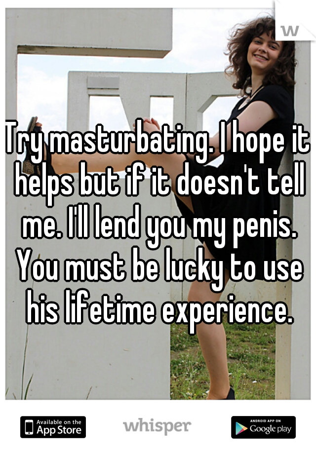 Try masturbating. I hope it helps but if it doesn't tell me. I'll lend you my penis. You must be lucky to use his lifetime experience.