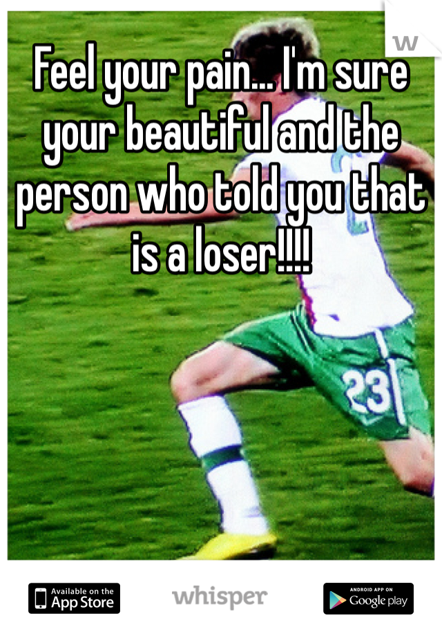 Feel your pain... I'm sure your beautiful and the person who told you that is a loser!!!!