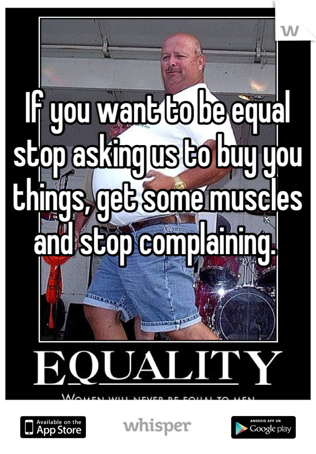 

If you want to be equal stop asking us to buy you things, get some muscles and stop complaining. 