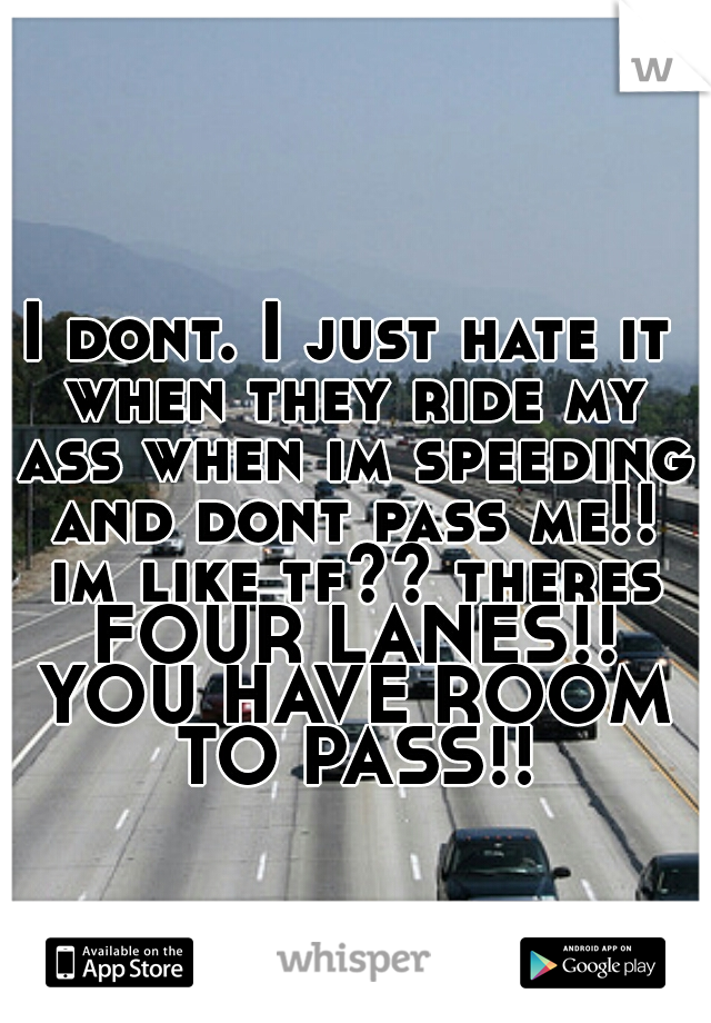 I dont. I just hate it when they ride my ass when im speeding and dont pass me!! im like tf?? theres FOUR LANES!! YOU HAVE ROOM TO PASS!!