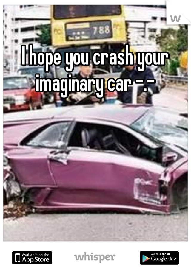 I hope you crash your imaginary car -.-