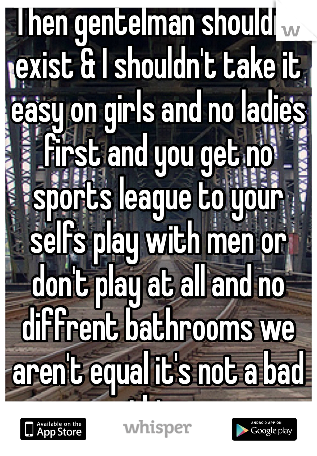 Then gentelman shouldn't exist & I shouldn't take it easy on girls and no ladies first and you get no sports league to your selfs play with men or don't play at all and no diffrent bathrooms we aren't equal it's not a bad thing