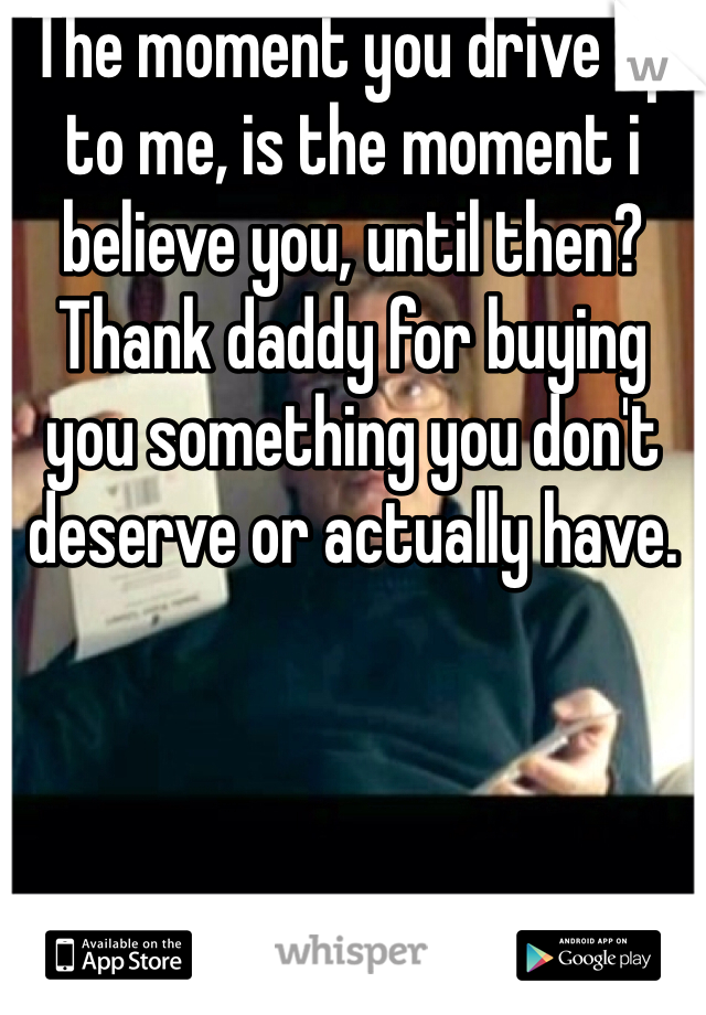 The moment you drive up to me, is the moment i believe you, until then? Thank daddy for buying you something you don't deserve or actually have.