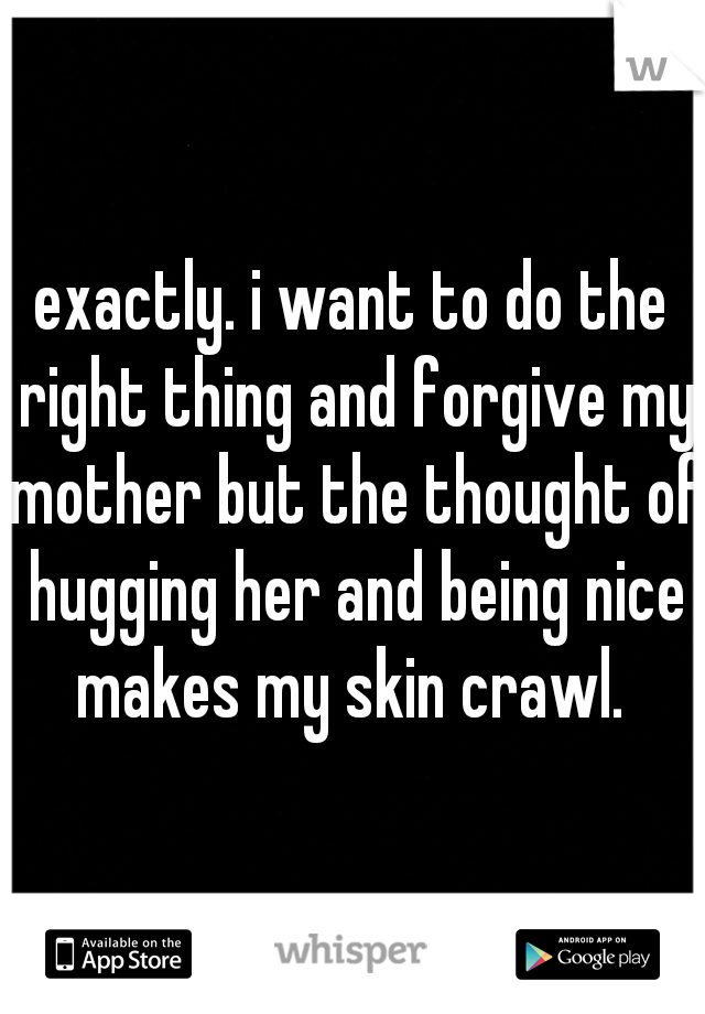 exactly. i want to do the right thing and forgive my mother but the thought of hugging her and being nice makes my skin crawl. 