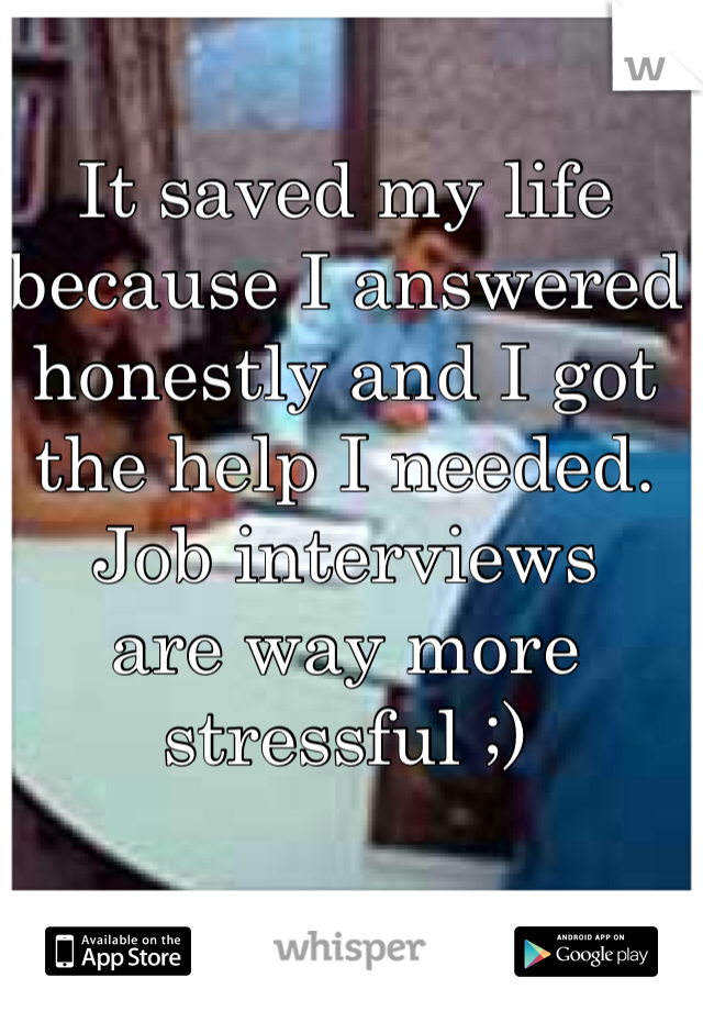 It saved my life because I answered honestly and I got the help I needed.
Job interviews 
are way more stressful ;)